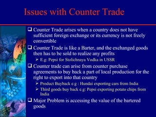 Issues with Counter Trade Counter Trade arises when a country does not have sufficient foreign exchange or its currency is not freely convertible  Counter Trade is like a Barter, and the exchanged goods then has to be sold to realize any profits E.g: Pepsi for Stolichnaya Vodka in USSR Counter trade can arise from counter purchase agreements to buy back a part of local production for the right to export into that country Product Buyback e.g : Hundai exporting cars from India Third goods buy back e.g: Pepsi exporting potato chips from India Major Problem is accessing the value of the bartered goods 