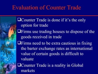 Evaluation of Counter Trade Counter Trade is done if it’s the only option for trade Firms use trading houses to dispose of the goods received in trade Firms need to be extra cautious in fixing the barter exchange rates as international value of certain goods is difficult to valuate Counter Trade is a reality in Global markets 
