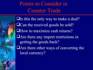 Points to Consider in  Counter Trade Is this the only way to make a deal? Can the received goods be sold? How to maximize cash returns? Are there any import restrictions in getting the goods back? Are there other ways of converting the local currency? 