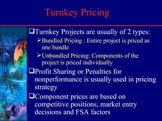 Turnkey Pricing Turnkey Projects are usually of 2 types: Bundled Pricing : Entire project is priced as one bundle Unbundled Pricing: Components of the project is priced individually Profit Sharing or Penalties for nonperformance is usually used in pricing strategy Component prices are based on competitive positions, market entry decisions and FSA factors 