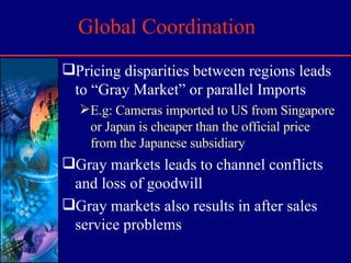 Global Coordination Pricing disparities between regions leads to “Gray Market” or parallel Imports E.g: Cameras imported to US from Singapore or Japan is cheaper than the official price from the Japanese subsidiary Gray markets leads to channel conflicts and loss of goodwill Gray markets also results in after sales service problems 