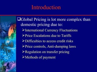 Introduction Global Pricing is lot more complex than domestic pricing due to: International Currency Fluctuations Price Escalations due to Tariffs Difficulties to access credit risks Price controls, Anti-dumping laws Regulation on transfer pricing Methods of payment 
