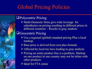Global Pricing Policies Polycentric Pricing Multi-Domestic firms give wide leverage  for subsidiaries on pricing resulting in different prices in different countries – Results in gray markets Geocentric Pricing Use a regional (global) standard pricing Plus a local markup. Base price is derived from cost plus formula Affected by local tax laws leading to gray markets Pricing an entire product line is a problem. Markup on one product in one country may not be inline with other products Ideal for FTA zones 