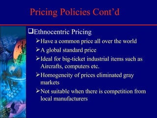 Pricing Policies Cont’d Ethnocentric Pricing Have a common price all over the world A global standard price Ideal for big-ticket industrial items such as Aircrafts, computers etc. Homogeneity of prices eliminated gray markets Not suitable when there is competition from local manufacturers 