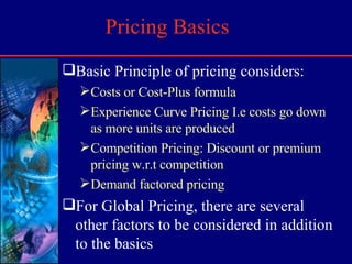 Pricing Basics Basic Principle of pricing considers: Costs or Cost-Plus formula Experience Curve Pricing I.e costs go down as more units are produced Competition Pricing: Discount or premium pricing w.r.t competition Demand factored pricing For Global Pricing, there are several other factors to be considered in addition to the basics 