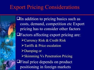 Export Pricing Considerations In addition to pricing basics such as costs, demand, competition etc Export pricing has to consider other factors Factors affecting export pricing are:  Currency Risk & Credit Risk Tariffs & Price escalation Dumping or Skimming Vs Penetration Pricing Final price depends on product positioning in foreign markets 