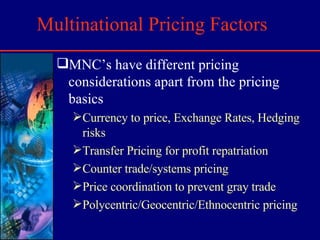 Multinational Pricing Factors MNC’s have different pricing considerations apart from the pricing basics Currency to price, Exchange Rates, Hedging risks Transfer Pricing for profit repatriation Counter trade/systems pricing Price coordination to prevent gray trade Polycentric/Geocentric/Ethnocentric pricing 