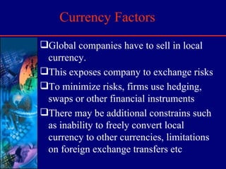 Currency Factors Global companies have to sell in local currency.  This exposes company to exchange risks To minimize risks, firms use hedging, swaps or other financial instruments There may be additional constrains such as inability to freely convert local currency to other currencies, limitations on foreign exchange transfers etc 