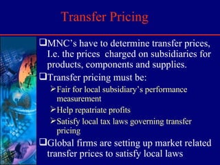 Transfer Pricing MNC’s have to determine transfer prices, I.e. the prices  charged on subsidiaries for products, components and supplies. Transfer pricing must be: Fair for local subsidiary’s performance measurement Help repatriate profits Satisfy local tax laws governing transfer pricing Global firms are setting up market related transfer prices to satisfy local laws 