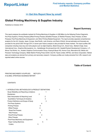 Find Industry reports, Company profiles
ReportLinker                                                                                 and Market Statistics



                                                >> Get this Report Now by email!

Global Printing Machinery & Supplies Industry
Published on October 2010

                                                                                                           Report Summary

This report analyzes the worldwide markets for Printing Machinery & Supplies in US$ Million by the following Product Segments:
Pre-Press Systems, Printing Presses [Offset Printing Presses (Sheetfed Presses, & Webfed Presses), Flexo Presses, & Other
Presses], Post-Press Machinery & Equipment, and Other Printing Related Equipment. The report provides separate comprehensive
analytics for the US, Canada, Japan, Europe, Asia-Pacific, Latin America, and Rest of World. Annual estimates and forecasts are
provided for the period 2007 through 2015. A seven-year historic analysis is also provided for these markets. The report profiles 365
companies including many key and niche players such as Agfa Graphics, Bobst Group S.A., Dover Corp., Markem-Imaje, Goss
International Corp., Graphics Microsystems, Inc., Heidelberger Druckmaschinen AG, Hewlett-Packard Development Company, L.P.,
Illinois Tool Works, Inc., Kodak's Graphics Communication Group, Koenig & Bauer AG, Komori Corp, Manroland AG, Media and
Precision Technology Company, Müller Martini Printing Press GmbH, Oce NV, Ryobi Limited, WIFAG, and Xerox Corporation. Market
data and analytics are derived from primary and secondary research. Company profiles are mostly extracted from URL research and
reported select online sources.




                                                                                                            Table of Content


PRINTING MACHINERY & SUPPLIES MCP-2574
A GLOBAL STRATEGIC BUSINESS REPORT



CONTENTS



 1. INTRODUCTION, METHODOLOGY & PRODUCT DEFINITIONS                                         1
     Study Reliability and Reporting Limitations                              1
     Disclaimers                                              2
     Data Interpretation & Reporting Level                                    2
      Quantitative Techniques & Analytics                                     3
     Product Definitions and Scope of Study                                       3
      Pre-Press Systems                                               4
      Printing Presses                                            4
       Offset Presses                                             4
        Sheet-Fed Presses                                             4
        Web Presses                                               4
       FlexoPrinting Presses                                          4
       Other Presses                                              4
      Post-Press Machinery and Equipment                                          5
       Paper Cutting Machines                                             5
        Cutters                                           5



Global Printing Machinery & Supplies Industry                                                                                 Page 1/22
 