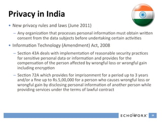Privacy	
  in	
  India	
  
•  New	
  privacy	
  rules	
  and	
  laws	
  (June	
  2011)	
  
   –  Any	
  organizaFon	
  that	
  processes	
  personal	
  informaFon	
  must	
  obtain	
  wriGen	
  
      consent	
  from	
  the	
  data	
  subjects	
  before	
  undertaking	
  certain	
  acFviFes	
  
•  InformaFon	
  Technology	
  (Amendment)	
  Act,	
  2008	
  
   –  SecFon	
  43A	
  deals	
  with	
  implementaFon	
  of	
  reasonable	
  security	
  pracFces	
  
      for	
  sensiFve	
  personal	
  data	
  or	
  informaFon	
  and	
  provides	
  for	
  the	
  
      compensaFon	
  of	
  the	
  person	
  aﬀected	
  by	
  wrongful	
  loss	
  or	
  wrongful	
  gain	
  
      including	
  encrypFon	
  
   –  SecFon	
  72A	
  which	
  provides	
  for	
  imprisonment	
  for	
  a	
  period	
  up	
  to	
  3	
  years	
  
      and/or	
  a	
  ﬁne	
  up	
  to	
  Rs.5,00,000	
  for	
  a	
  person	
  who	
  causes	
  wrongful	
  loss	
  or	
  
      wrongful	
  gain	
  by	
  disclosing	
  personal	
  informaFon	
  of	
  another	
  person	
  while	
  
      providing	
  services	
  under	
  the	
  terms	
  of	
  lawful	
  contract	
  




                                                                                                                       39	
  
 