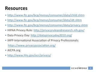 Resources	
  
•  hGp://www.sc.gov/bcp/menus/consumer/data/child.shtm	
  
•  hGp://www.sc.gov/bcp/menus/consumer/data/idt.shtm	
  
•  hGp://www.sc.gov/bcp/menus/consumer/data/privacy.shtm	
  
•  HIPAA	
  Privacy	
  Rule:	
  hGp://privacyruleandresearch.nih.gov/	
  
•  Data	
  Privacy	
  Day:	
  hGp://dataprivacyday2010.org/	
  
•  IAPP-­‐InternaFonal	
  AssociaFon	
  of	
  Privacy	
  Professionals:	
  	
  
   hGps://www.privacyassociaFon.org/	
  	
  
•  AICPA.org	
  	
  
•  hGp://www.hhs.gov/ocr/privacy/	
  	
  


                                                                                  41	
  
 