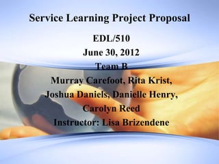 Service Learning Project Proposal
              EDL/510
            June 30, 2012
               Team B
    Murray Carefoot, Rita Krist,
   Joshua Daniels, Danielle Henry,
            Carolyn Reed
     Instructor: Lisa Brizendene
 