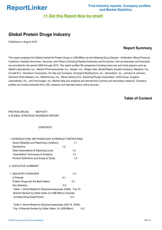 Find Industry reports, Company profiles
ReportLinker                                                                                  and Market Statistics
                                                  >> Get this Report Now by email!



Global Protein Drugs Industry
Published on August 2010

                                                                                                            Report Summary

This report analyzes the Global market for Protein Drugs in US$ Million by the following Drug Classes - Antibodies, Blood Products,
Cytokines, Peptide Hormones, Vaccines, and Others (Including Peptide Antibiotics and Enzymes). Annual estimates and forecasts
are provided for the period 2006 through 2015. The report profiles 56 companies including many key and niche players such as
Abbott Laboratories, Inc., Alexion Pharmaceuticals, Inc., Amgen, Inc., Biogen Idec, Bristol-Myers Squibb Company, Medarex, Inc.,
Crucell N.V., Dendreon Corporation, Eli Lilly and Company, Emergent BioSolutions, Inc., Genentech, Inc., Johnson & Johnson,
Centocor Ortho Biotech, Inc., MedImmune, Inc., Merck Serono S.A., Schering-Plough Corporation, UCB Group, Unigene
Laboratories, Inc., and Vaccinogen, Inc. Market data and analytics are derived from primary and secondary research. Company
profiles are mostly extracted from URL research and reported select online sources.




                                                                                                             Table of Content


PROTEIN DRUGS MCP-6377
A GLOBAL STRATEGIC BUSINESS REPORT



                                        CONTENTS



 I. INTRODUCTION, METHODOLOGY & PRODUCT DEFINITIONS
     Study Reliability and Reporting Limitations                          I-1
     Disclaimers                                            I-2
     Data Interpretation & Reporting Level                           I-3
      Quantitative Techniques & Analytics                            I-3
     Product Definitions and Scope of Study                               I-3


II. EXECUTIVE SUMMARY


 1. INDUSTRY OVERVIEW                                                 II-1
     A Prelude                                              II-1
     Protein Drugs Are the Best Sellers                             II-1
     Key Statistics:                                        II-2
      Table 1: World Market for Biopharmaceuticals (2009): Top 10
      Brands Ranked by Dollar Sales (In US$ Billion) (includes
      corresponding Graph/Chart)                                   II-2


      Table 2: World Market for Biopharmaceuticals (2007 & 2008):
      Top 15 Brands Ranked by Dollar Sales (In US$ Billion)                     II-2



Global Protein Drugs Industry (From Slideshare)                                                                              Page 1/8
 