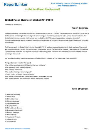 Find Industry reports, Company profiles
ReportLinker                                                                       and Market Statistics
                                             >> Get this Report Now by email!



Global Pulse Oximeter Market 2010'2014
Published on January 2012

                                                                                                             Report Summary

TechNavio's analysts forecast the Global Pulse Oximeter market to grow at a CAGR of 5.3 percent over the period 2010'2014. One of
the key factors contributing to this market growth is increasing use from intensive care units to the general floor of healthcare. The
Global Pulse Oximeter market in the Americas, and the EMEA and APAC regions has also been witnessing demand of
multi-parameter medical devices. However, manufacturing errors have led to product recall and could pose a challenge to the growth
of this market.


TechNavio's report, the Global Pulse Oximeter Market 2010'2014, has been prepared based on an in-depth analysis of the market
with inputs from industry experts. The report covers the Americas, and the EMEA and APAC regions; it also covers the Global Pulse
Oximeter market landscape and its growth prospects in the coming years. The report also includes a discussion of the key vendors
operating in this market.


Key vendors dominating this market space include Masimo Corp., Covidien plc., GE Healthcare, CareFusion Corp.


Key questions answered in this report:
What will the market size be in 2014 and at what rate will it grow'
What key trends is this market subject to'
What is driving this market'
What are the challenges to market growth'
Who are the key vendors in this market space'
What are the opportunities and threats faced by each of these key vendors'
What are the strengths and weaknesses of each of these key vendors'




                                                                                                              Table of Content

01. Executive Summary
02. Introduction
03. Market Coverage
04. Market Landscape
05. Vendor Landscape
06. Buying Criteria
07. Market Growth Drivers
08. Drivers and their Impact
09. Market Challenges
10. Market Trends
11. Key Vendor Analysis
11.1 Masimo Corp.
11.2 Covidien plc



Global Pulse Oximeter Market 2010'2014 (From Slideshare)                                                                         Page 1/4
 