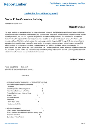 Find Industry reports, Company profiles
ReportLinker                                                                           and Market Statistics



                                    >> Get this Report Now by email!

Global Pulse Oximeters Industry
Published on October 2010

                                                                                                          Report Summary

This report analyzes the worldwide markets for Pulse Oximeters in Thousands of US$ by the following Product Types and End-Use
Segments and covers non-invasive pulse oximeters only: Product Types ' Stand-Alone Devices (Bedside Devices, Handheld Devices)
and Multiparameter Units; End-Use Segments ' Hospital Care (Stand-Alone, Multiparameter), and Alternate Care (Stand-Alone,
Multiparameter). The report provides separate comprehensive analytics for the US, Canada, Japan, Europe, Asia-Pacific, Latin
America, and Rest of World. Annual estimates and forecasts are provided for the period 2007 through 2015. A seven-year historic
analysis is also provided for these markets.The report profiles 69 companies including many key and niche players such as CAS
Medical Systems Inc., CareFusion Corporation, GE Healthcare UK Ltd., Masimo Corporation, Nellcor Puritan Bennett, Inc.,
Nihon-Kohden Corp, Nonin Medical, Inc., Opto Circuits (India) Ltd., Criticare Systems, Inc., Philips Healthcare, Spacelabs Healthcare,
Inc., and Welch Allyn, Inc. Market data and analytics are derived from primary and secondary research. Company profiles are mostly
extracted from URL research and reported select online sources.




                                                                                                           Table of Content


PULSE OXIMETERS MCP-3347
A GLOBAL STRATEGIC BUSINESS REPORT



                                  CONTENTS



 1. INTRODUCTION, METHODOLOGY & PRODUCT DEFINITIONS                                   1
     Study Reliability and Reporting Limitations                            1
     Disclaimers                                    2
     Data Interpretation & Reporting Level                              2
      Quantitative Techniques & Analytics                               3
     Product Definitions and Scope of Study                                 3
      Product Types                                     3
      End-Use Segments                                          3
      Definitions                                  4
       Stand-Alone Units                                4
       Multiparameter Units                                 4


 2. MARKET OVERVIEW                                                     5
     Pulse Oximetry Measures Vital Signs                                    5
     Pulse Oximeters Market Remains Resilient During Global
      Economic Downturn                                         5
     Current and Future Analysis                                    5



Global Pulse Oximeters Industry                                                                                              Page 1/23
 