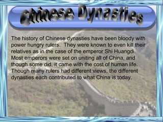 The history of Chinese dynasties have been bloody with
power hungry rulers. They were known to even kill their
relatives as in the case of the emperor Shi Huangdi.
Most emperors were set on uniting all of China, and
though some did, it came with the cost of human life.
Though many rulers had different views, the different
dynasties each contributed to what China is today.
 