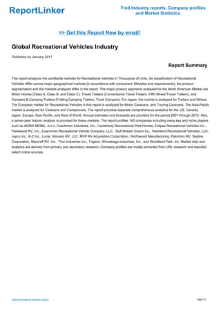 Find Industry reports, Company profiles
ReportLinker                                                                    and Market Statistics



                                        >> Get this Report Now by email!

Global Recreational Vehicles Industry
Published on January 2011

                                                                                                          Report Summary

This report analyzes the worldwide markets for Recreational Vehicles in Thousands of Units. As classification of Recreational
Vehicles differ across major geographical markets (in accordance with consumers' lifestyles and requirements), the product
segmentation and the markets analyzed differ in the report. The major product segments analyzed for the North American Market are
Motor Homes (Class A, Class B, and Class C), Travel Trailers (Conventional Travel Trailers, Fifth Wheel Travel Trailers), and
Campers & Camping Trailers (Folding Camping Trailers, Truck Campers). For Japan, the market is analyzed for Trailers and Others.
The European market for Recreational Vehicles in this report is analyzed for Motor Caravans, and Touring Caravans. The Asia-Pacific
market is analyzed for Caravans and Campervans. The report provides separate comprehensive analytics for the US, Canada,
Japan, Europe, Asia-Pacific, and Rest of World. Annual estimates and forecasts are provided for the period 2007 through 2015. Also,
a seven-year historic analysis is provided for these markets. The report profiles 140 companies including many key and niche players
such as ADRIA MOBIL, d.o.o, Coachmen Industries, Inc., Canterbury Recreational Park Homes, Eclipse Recreational Vehicles Inc.,
Fleetwood RV, Inc., Coachmen Recreational Vehicle Company, LLC, Gulf Stream Coach Inc., Heartland Recreational Vehicles, LLC,
Jayco Inc., K-Z Inc., Lunar, Monaco RV, LLC, MVP RV Acquisition Corporation., Northwood Manufacturing, Palomino RV, Skyline
Corporation, Starcraft RV, Inc., Thor Industries Inc., Trigano, Winnebago Industries, Inc., and Woodland Park, Inc. Market data and
analytics are derived from primary and secondary research. Company profiles are mostly extracted from URL research and reported
select online sources.




Global Recreational Vehicles Industry                                                                                           Page 1/3
 