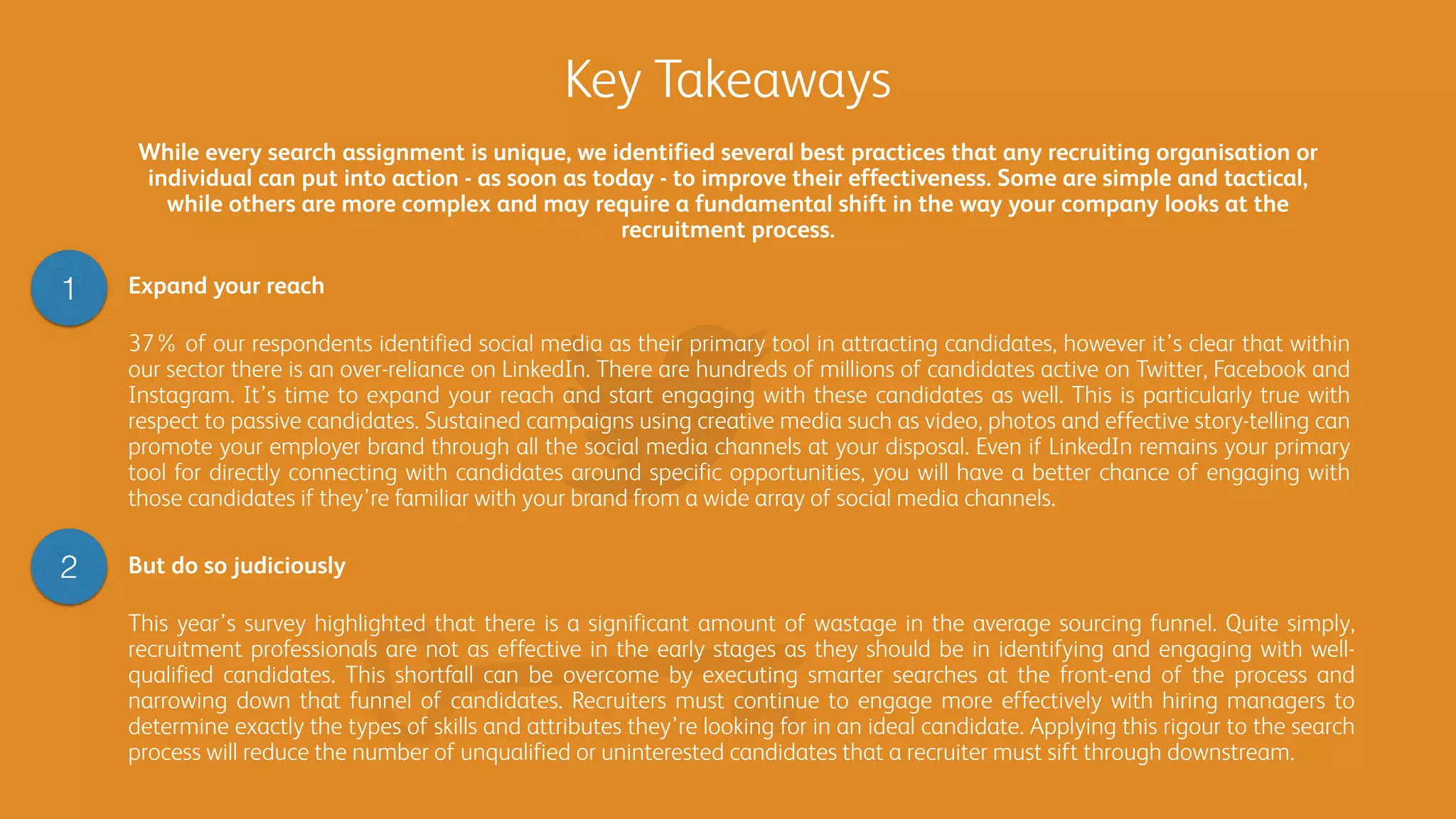 Key Takeaways
But do so judiciously
This year’s survey highlighted that there is a significant amount of wastage in the average sourcing funnel. Quite simply,
recruitment professionals are not as effective in the early stages as they should be in identifying and engaging with well-
qualified candidates. This shortfall can be overcome by executing smarter searches at the front-end of the process and
narrowing down that funnel of candidates. Recruiters must continue to engage more effectively with hiring managers to
determine exactly the types of skills and attributes they’re looking for in an ideal candidate. Applying this rigour to the search
process will reduce the number of unqualified or uninterested candidates that a recruiter must sift through downstream.
Expand your reach
37% of our respondents identified social media as their primary tool in attracting candidates, however it’s clear that within
our sector there is an over-reliance on LinkedIn. There are hundreds of millions of candidates active on Twitter, Facebook and
Instagram. It’s time to expand your reach and start engaging with these candidates as well. This is particularly true with
respect to passive candidates. Sustained campaigns using creative media such as video, photos and effective story-telling can
promote your employer brand through all the social media channels at your disposal. Even if LinkedIn remains your primary
tool for directly connecting with candidates around specific opportunities, you will have a better chance of engaging with
those candidates if they’re familiar with your brand from a wide array of social media channels.
1
2
While every search assignment is unique, we identified several best practices that any recruiting organisation or
individual can put into action - as soon as today - to improve their effectiveness. Some are simple and tactical,
while others are more complex and may require a fundamental shift in the way your company looks at the
recruitment process.
 