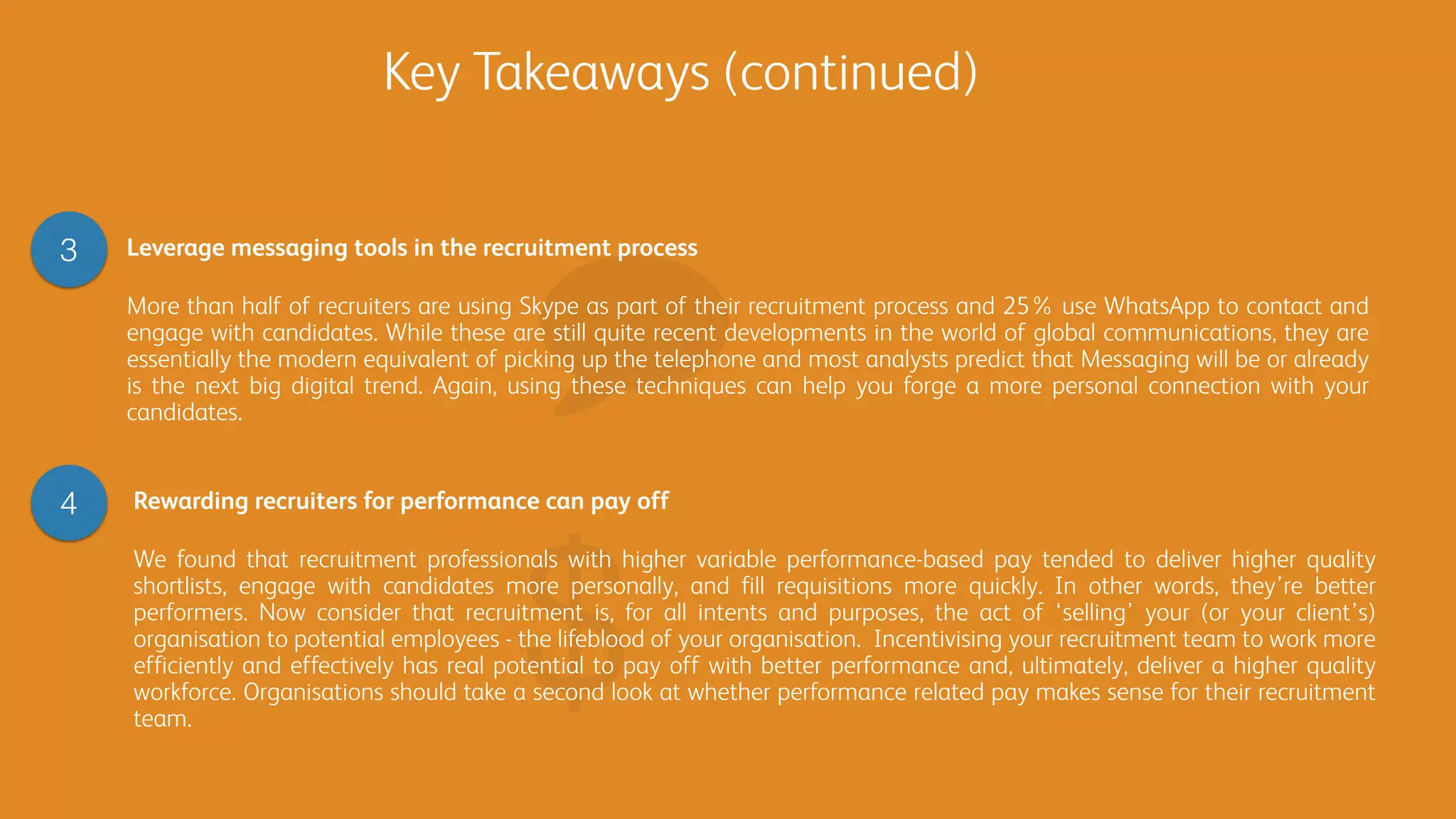 Rewarding recruiters for performance can pay off
We found that recruitment professionals with higher variable performance-based pay tended to deliver higher quality
shortlists, engage with candidates more personally, and fill requisitions more quickly. In other words, they’re better
performers. Now consider that recruitment is, for all intents and purposes, the act of ‘selling’ your (or your client’s)
organisation to potential employees - the lifeblood of your organisation. Incentivising your recruitment team to work more
efficiently and effectively has real potential to pay off with better performance and, ultimately, deliver a higher quality
workforce. Organisations should take a second look at whether performance related pay makes sense for their recruitment
team.
Key Takeaways (continued)
Leverage messaging tools in the recruitment process
More than half of recruiters are using Skype as part of their recruitment process and 25% use WhatsApp to contact and
engage with candidates. While these are still quite recent developments in the world of global communications, they are
essentially the modern equivalent of picking up the telephone and most analysts predict that Messaging will be or already
is the next big digital trend. Again, using these techniques can help you forge a more personal connection with your
candidates.
3
4
 