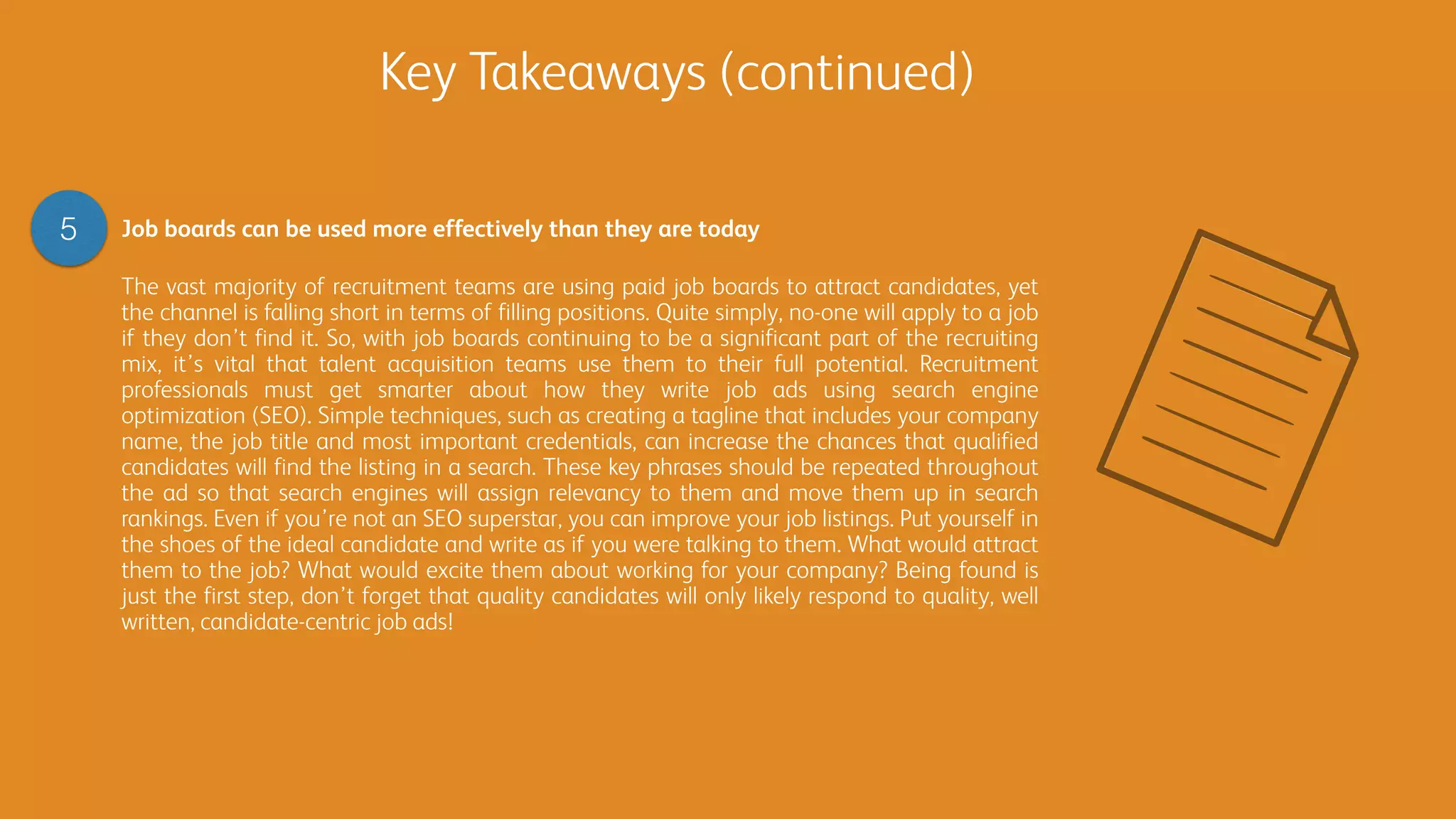 Key Takeaways (continued)
5 Job boards can be used more effectively than they are today
The vast majority of recruitment teams are using paid job boards to attract candidates, yet
the channel is falling short in terms of filling positions. Quite simply, no-one will apply to a job
if they don’t find it. So, with job boards continuing to be a significant part of the recruiting
mix, it’s vital that talent acquisition teams use them to their full potential. Recruitment
professionals must get smarter about how they write job ads using search engine
optimization (SEO). Simple techniques, such as creating a tagline that includes your company
name, the job title and most important credentials, can increase the chances that qualified
candidates will find the listing in a search. These key phrases should be repeated throughout
the ad so that search engines will assign relevancy to them and move them up in search
rankings. Even if you’re not an SEO superstar, you can improve your job listings. Put yourself in
the shoes of the ideal candidate and write as if you were talking to them. What would attract
them to the job? What would excite them about working for your company? Being found is
just the first step, don’t forget that quality candidates will only likely respond to quality, well
written, candidate-centric job ads!
 