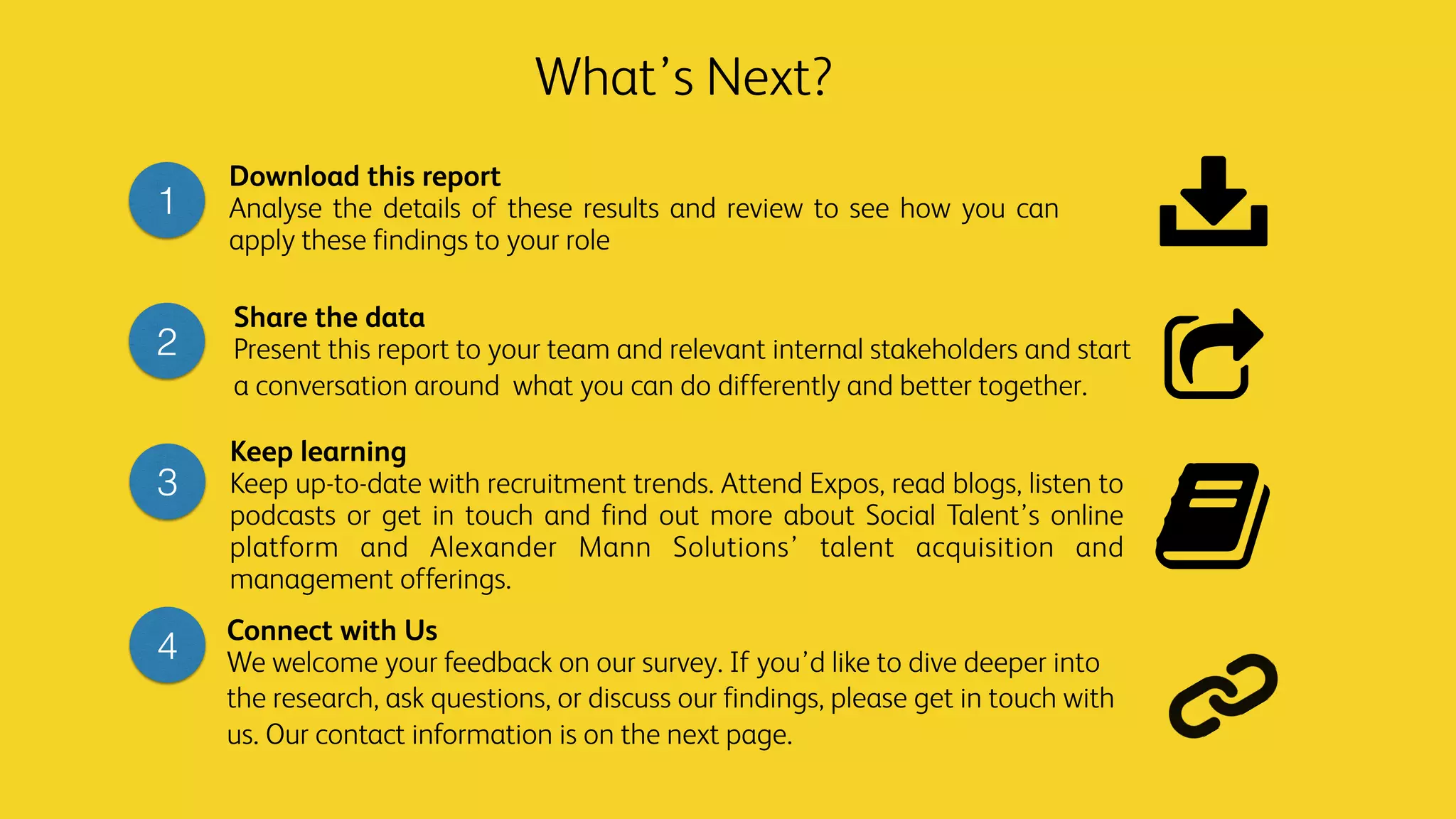 Download this report
Analyse the details of these results and review to see how you can
apply these findings to your role
Share the data
Present this report to your team and relevant internal stakeholders and start
a conversation around what you can do differently and better together.
Keep learning
Keep up-to-date with recruitment trends. Attend Expos, read blogs, listen to
podcasts or get in touch and find out more about Social Talent’s online
platform and Alexander Mann Solutions’ talent acquisition and
management offerings.
1
2
3
What’s Next?
4
Connect with Us
We welcome your feedback on our survey. If you’d like to dive deeper into
the research, ask questions, or discuss our findings, please get in touch with
us. Our contact information is on the next page.
 