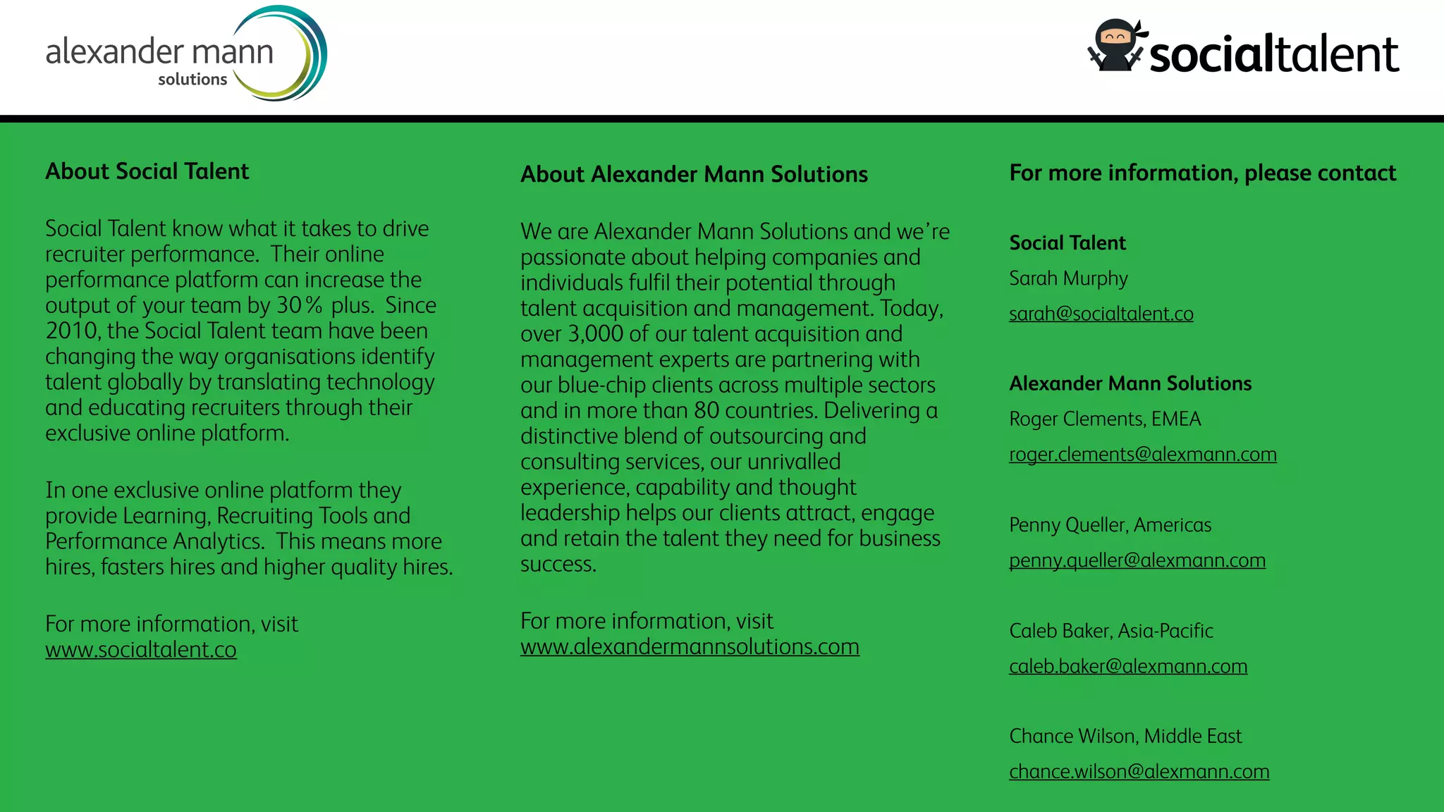 About Social Talent
Social Talent know what it takes to drive
recruiter performance. Their online
performance platform can increase the
output of your team by 30% plus. Since
2010, the Social Talent team have been
changing the way organisations identify
talent globally by translating technology
and educating recruiters through their
exclusive online platform.
In one exclusive online platform they
provide Learning, Recruiting Tools and
Performance Analytics. This means more
hires, fasters hires and higher quality hires.
For more information, visit
www.socialtalent.co
About Alexander Mann Solutions
We are Alexander Mann Solutions and we’re
passionate about helping companies and
individuals fulfil their potential through
talent acquisition and management. Today,
over 3,000 of our talent acquisition and
management experts are partnering with
our blue-chip clients across multiple sectors
and in more than 80 countries. Delivering a
distinctive blend of outsourcing and
consulting services, our unrivalled
experience, capability and thought
leadership helps our clients attract, engage
and retain the talent they need for business
success. 
For more information, visit
www.alexandermannsolutions.com
For more information, please contact
Social Talent
Sarah Murphy
sarah@socialtalent.co
Alexander Mann Solutions
Roger Clements, EMEA
roger.clements@alexmann.com
Penny Queller, Americas
penny.queller@alexmann.com
Caleb Baker, Asia-Pacific
caleb.baker@alexmann.com
Chance Wilson, Middle East
chance.wilson@alexmann.com
 