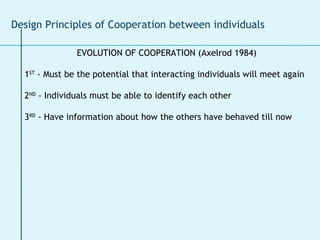 EVOLUTION OF COOPERATION (Axelrod 1984) 1 ST  - Must be the potential that interacting individuals will meet again 2 ND  - Individuals must be able to identify each other 3 RD  - Have information about how the others have behaved till now Design Principles of Cooperation between individuals 