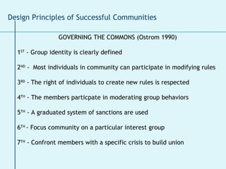 GOVERNING THE COMMONS (Ostrom 1990) 1 ST  - Group identity is clearly defined 2 ND  -  Most individuals in community can participate in modifying rules 3 RD  - The right of individuals to create new rules is respected 4 TH  - The members particpate in moderating group behaviors 5 TH  - A graduated system of sanctions are used  6 TH  - Focus community on a particular interest group  7 TH  - Confront members with a specific crisis to build union Design Principles of Successful Communities 