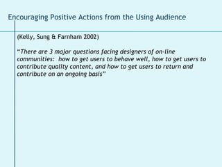 (Kelly, Sung & Farnham 2002) “ There are 3 major questions facing designers of on-line communities:  how to get users to behave well, how to get users to contribute quality content, and how to get users to return and contribute on an ongoing basis” Encouraging Positive Actions from the Using Audience 