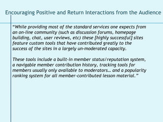 “ While providing most of the standard services one expects from an on-line community (such as discussion forums, homepage building, chat, user reviews, etc) these [highly successful] sites feature custom tools that have contributed greatly to the success of the sites in a largely un-moderated capacity. These tools include a built-in member status/reputation system, a navigable member contribution history, tracking tools for members usually only available to moderators… and a popularity ranking system for all member-contributed lesson material.” Encouraging Positive and Return Interactions from the Audience  