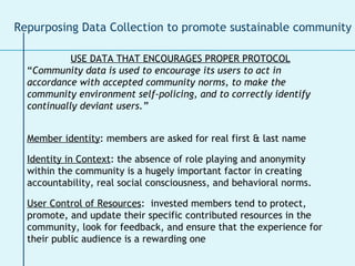 USE DATA THAT ENCOURAGES PROPER PROTOCOL “ Community data is used to encourage its users to act in accordance with accepted community norms, to make the community environment self-policing, and to correctly identify continually deviant users.” Member identity : members are asked for real first & last name Identity in Context : the absence of role playing and anonymity within the community is a hugely important factor in creating accountability, real social consciousness, and behavioral norms.  User Control of Resources :  invested members tend to protect, promote, and update their specific contributed resources in the community, look for feedback, and ensure that the experience for their public audience is a rewarding one Repurposing Data Collection to promote sustainable community 