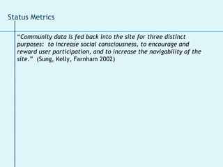 “ Community data is fed back into the site for three distinct purposes:  to increase social consciousness, to encourage and reward user participation, and to increase the navigability of the site .”  (Sung, Kelly, Farnham 2002) Status Metrics 