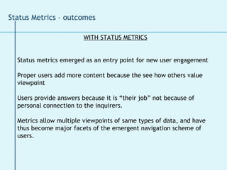 WITH STATUS METRICS Status metrics emerged as an entry point for new user engagement Proper users add more content because the see how others value viewpoint Users provide answers because it is “their job” not because of personal connection to the inquirers. Metrics allow multiple viewpoints of same types of data, and have thus become major facets of the emergent navigation scheme of users. Status Metrics – outcomes 