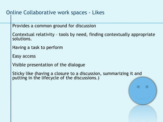 Provides a common ground for discussion Contextual relativity – tools by need, finding contextually appropriate  solutions.  Having a task to perform Easy access Visible presentation of the dialogue Sticky like (having a closure to a discussion, summarizing it and  putting in the lifecycle of the discussions.)  Online Collaborative work spaces - Likes 