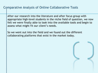 Comparative Analysis of Online Collaborative Tools After our research into the literature and after focus group with  appropriate high-level students in the niche field of question, we now  felt we were finally able to look into the available tools and begin to  assess what might fit our client’s needs.  So we went out into the field and we found out the different collaborating platforms that exist in the market today.  