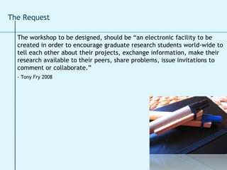 The workshop to be designed, should be “an electronic facility to be created in order to encourage graduate research students world-wide to tell each other about their projects, exchange information, make their research available to their peers, share problems, issue invitations to comment or collaborate.”  - Tony Fry 2008   The Request 