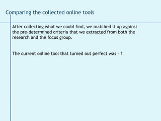 After collecting what we could find, we matched it up against  the pre-determined criteria that we extracted from both the  research and the focus group.  The current online tool that turned out perfect was – ? Comparing the collected online tools 