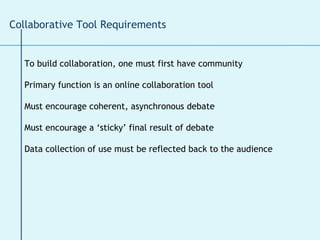 To build collaboration, one must first have community Primary function is an online collaboration tool  Must encourage coherent, asynchronous debate Must encourage a ‘sticky’ final result of debate Data collection of use must be reflected back to the audience Collaborative Tool Requirements  