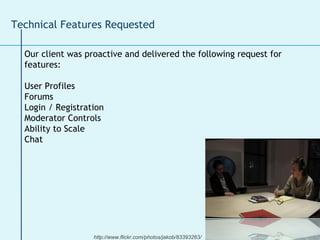 Our client was proactive and delivered the following request for features: User Profiles Forums  Login / Registration Moderator Controls Ability to Scale  Chat  Technical Features Requested http://www.flickr.com/photos/jakob/83393263/ 
