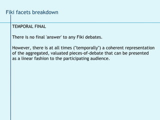 TEMPORAL FINAL There is no final 'answer' to any Fiki debates.  However, there is at all times ("temporally") a coherent representation  of the aggregated, valuated pieces-of-debate that can be presented  as a linear fashion to the participating audience. Fiki facets breakdown 