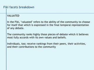 Fiki facets breakdown VALUATED In the Fiki, "valuated" refers to the ability of the community to choose  for itself that which is expressed in the final temporal representation  of any debate.  The community ranks highly those pieces-of-debate which it believes  most fully accords with its own values and beliefs. Individuals, too; receive rankings from their peers, their activities,  and their contributions to the community 