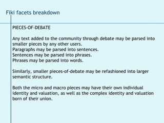 Fiki facets breakdown PIECES-OF-DEBATE Any text added to the community through debate may be parsed into  smaller pieces by any other users.  Paragraphs may be parsed into sentences.  Sentences may be parsed into phrases.  Phrases may be parsed into words.  Similarly, smaller pieces-of-debate may be refashioned into larger  semantic structure.  Both the micro and macro pieces may have their own individual  identity and valuation, as well as the complex identity and valuation  born of their union. 