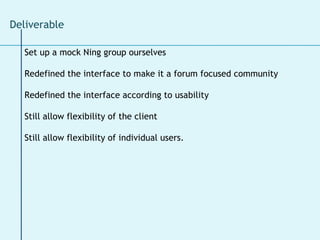 Set up a mock Ning group ourselves Redefined the interface to make it a forum focused community Redefined the interface according to usability Still allow flexibility of the client Still allow flexibility of individual users. Deliverable  