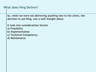 What does Ning Deliver? So, while we were not delivering anything new to the client, the decision to use Ning, was a well thought about.  It took into considerations factors  a) Feasibility b) Implementation c) Technical Competency d) Maintenance  