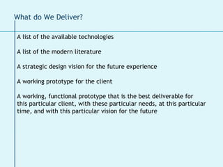 What do We Deliver? A list of the available technologies A list of the modern literature A strategic design vision for the future experience A working prototype for the client  A working, functional prototype that is the best deliverable for this particular client, with these particular needs, at this particular time, and with this particular vision for the future 