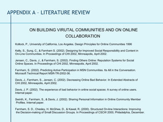 ON BUILDING VIRUTAL COMMUNITIES AND ON ONLINE COLLABORATION   Kollock, P., University of California, Los Angeles. Design Principles for Online Communities 1996 Kelly, S., Sung, C., & Farnham S. (2002). Designing for Improved Social Responsibility and Content in  On-Line Communities. In Proceedings of CHI 2002, Minneapolis, April 2002. Jensen, C., Davis, J., & Farnham, S. (2002). Finding Others Online: Reputation Systems for Social  Online Spaces. In Proceedings of CHI 2002, Minneapolis, April 2002. Farnham, S. (2002). Predicting Active Participation in MSN Communities. Its All in the Conversation.  Microsoft Technical Report MSR-TR-2002-36. Davis, J., Farnham, S., Jensen, C. (2002). Decreasing Online Bad Behavior. In Extended Abstracts of CHI 2002, Minneapolis, April 2002. Davis, J. P. (2002). The experience of bad behavior in online social spaces: A survey of online users.  Internal paper. Swinth, K., Farnham, S., & Davis, J. (2002). Sharing Personal Information in Online Community Member Profiles. Internal paper. Farnham, S. D., Chesley, H. McGhee, D., & Kawal, R. (2000). Structured On-line Interactions: Improving the Decision-making of Small Discussion Groups. In Proceedings of CSCW 2000, Philadelphia, December. APPENDIX A – LITERATURE REVIEW 