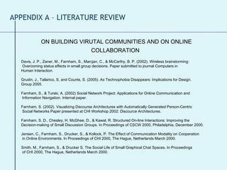 ON BUILDING VIRUTAL COMMUNITIES AND ON ONLINE COLLABORATION   Davis, J. P., Zaner, M., Farnham, S., Marcjan, C., & McCarthy, B. P. (2002). Wireless brainstorming:  Overcoming status effects in small group decisions. Paper submitted to journal Computers in  Human Interaction. Grudin, J., Tallarico, S, and Counts, S. (2005). As Technophobia Disappears: Implications for Design.  Group 2005. Farnham, S., & Turski, A. (2002) Social Network Project: Applications for Online Communication and  Information Navigation. Internal paper. Farnham, S. (2002). Visualizing Discourse Architectures with Automatically Generated Person-Centric  Social Networks Paper presented at CHI Workshop 2002: Discource Architectures. Farnham, S. D., Chesley, H. McGhee, D., & Kawal, R. Structured On-line Interactions: Improving the  Decision-making of Small Discussion Groups. In Proceedings of CSCW 2000, Philadelphia, December 2000. Jensen, C., Farnham, S., Drucker, S., & Kollock, P. The Effect of Communication Modality on Cooperation  in Online Environments. In Proceedings of CHI 2000, The Hague, Netherlands March 2000. Smith, M., Farnham, S., & Drucker S. The Social Life of Small Graphical Chat Spaces. In Proceedings  of CHI 2000, The Hague, Netherlands March 2000. APPENDIX A – LITERATURE REVIEW 