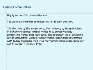 Highly successful communities exist. Yet technically similar communities fail to gain traction. “ At the time of this conference, the tendency of those involved in building graphical virtual worlds is to create visually compelling worlds that look good, but do a poor job of fostering social interaction. Many of these systems have more in common with lonely museums than with the vibrant communities they set out to create.”  (Kollock 1997) Online Communities 