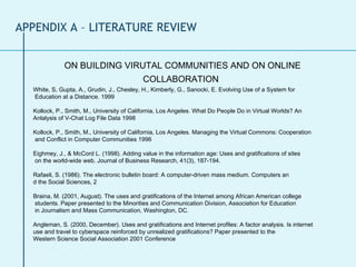 ON BUILDING VIRUTAL COMMUNITIES AND ON ONLINE COLLABORATION   White, S, Gupta, A., Grudin, J., Chesley, H., Kimberly, G., Sanocki, E. Evolving Use of a System for  Education at a Distance. 1999 Kollock, P., Smith, M., University of California, Los Angeles. What Do People Do in Virtual Worlds? An  Anlalysis of V-Chat Log File Data 1998 Kollock, P., Smith, M., University of California, Los Angeles. Managing the Virtual Commons: Cooperation  and Conflict in Computer Communities 1996 Eighmey, J., & McCord L. (1998). Adding value in the information age: Uses and gratifications of sites  on the world-wide web. Journal of Business Research, 41(3), 187-194. Rafaeli, S. (1986). The electronic bulletin board: A computer-driven mass medium. Computers an d the Social Sciences, 2 Braina, M. (2001, August). The uses and gratifications of the Internet among African American college  students. Paper presented to the Minorities and Communication Division, Association for Education  in Journalism and Mass Communication, Washington, DC. Angleman, S. (2000, December). Uses and gratifications and Internet profiles: A factor analysis. Is internet  use and travel to cyberspace reinforced by unrealized gratifications? Paper presented to the  Western Science Social Association 2001 Conference APPENDIX A – LITERATURE REVIEW 